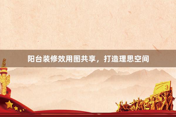 阳台装修效用图共享，打造理思空间